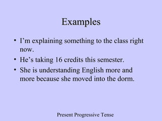 Present Progressive Tense
ExamplesExamples
• I’m explaining something to the class right
now.
• He’s taking 16 credits this semester.
• She is understanding English more and
more because she moved into the dorm.
 