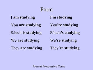 Present Progressive Tense
FormForm
I am studying I'm studying
You are studying You're studying
S/he/it is studying S/he/it's studying
We are studying We're studying
They are studying They're studying
 