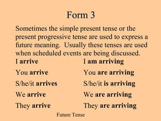 Future Tense
Form 3Form 3
Sometimes the simple present tense or the
present progressive tense are used to express a
future meaning. Usually these tenses are used
when scheduled events are being discussed.
I arrive I am arriving
You arrive You are arriving
S/he/it arrives S/he/it is arriving
We arrive We are arriving
They arrive They are arriving
 