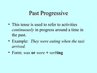 Past ProgressivePast Progressive
• This tense is used to refer to activities
continuously in progress around a time in
the past.
• Example: They were eating when the taxi
arrived.
• Form: was or were + verbing
 