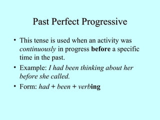 Past Perfect ProgressivePast Perfect Progressive
• This tense is used when an activity was
continuously in progress before a specific
time in the past.
• Example: I had been thinking about her
before she called.
• Form: had + been + verbing
 