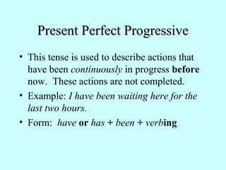 Present Perfect ProgressivePresent Perfect Progressive
• This tense is used to describe actions that
have been continuously in progress before
now. These actions are not completed.
• Example: I have been waiting here for the
last two hours.
• Form: have or has + been + verbing
 