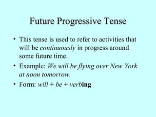 Future Progressive TenseFuture Progressive Tense
• This tense is used to refer to activities that
will be continuously in progress around
some future time.
• Example: We will be flying over New York
at noon tomorrow.
• Form: will + be + verbing
 