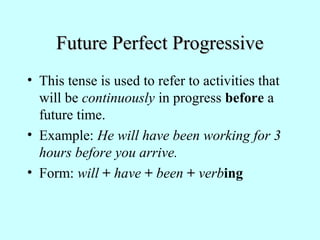 Future Perfect ProgressiveFuture Perfect Progressive
• This tense is used to refer to activities that
will be continuously in progress before a
future time.
• Example: He will have been working for 3
hours before you arrive.
• Form: will + have + been + verbing
 