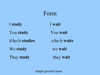 simple present tense
Form
I study I wait
You study You wait
S/he/it studies s/he/it waits
We study we wait
They study they wait
 