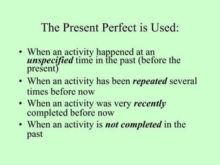 The Present Perfect is Used:
• When an activity happened at an
unspecified time in the past (before the
present)
• When an activity has been repeated several
times before now
• When an activity was very recently
completed before now
• When an activity is not completed in the
past
 
