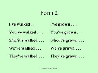 Present Perfect Tense
Form 2
I've walked . . . I've grown . . .
You've walked . . . You've grown . . .
S/he/it's walked . . . S/he/it's grown . . .
We've walked . . . We've grown . . .
They've walked . . . They've grown . . .
 