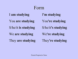 Present Progressive Tense
Form
I am studying I'm studying
You are studying You're studying
S/he/it is studying S/he/it's studying
We are studying We're studying
They are studying They're studying
 