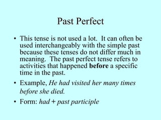 Past Perfect
• This tense is not used a lot. It can often be
used interchangeably with the simple past
because these tenses do not differ much in
meaning. The past perfect tense refers to
activities that happened before a specific
time in the past.
• Example, He had visited her many times
before she died.
• Form: had + past participle
 