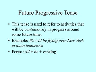 Future Progressive Tense
• This tense is used to refer to activities that
will be continuously in progress around
some future time.
• Example: We will be flying over New York
at noon tomorrow.
• Form: will + be + verbing
 