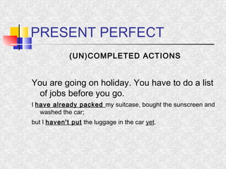 PRESENT PERFECT 
(UN)COMPLETED ACTIONS 
You are going on holiday. You have to do a list 
of jobs before you go. 
I have already packed my suitcase, bought the sunscreen and 
washed the car; 
but I haven't put the luggage in the car yet. 
 