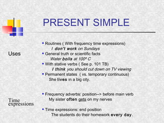 PRESENT SIMPLE 
Uses 
 Routines ( With frequency time expressions) 
I don't work on Sundays 
 General truth or scientific facts 
Water boils at 100º C 
 With stative verbs ( See p. 101 TB) 
I think you should cut down on TV viewing 
 Permanent states ( vs. temporary continuous) 
She lives in a big city. 
eTximpree ssions 
 Frequency adverbs: position--> before main verb 
My sister often gets on my nerves 
 Time expressions: end position 
The students do their homework every day. 
 