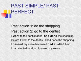 PAST SIMPLE/ PAST 
PERFECT 
Past action 1: do the shopping 
Past action 2: go to the dentist 
I went to the dentist after I had done the shopping. 
Before I went to the dentist, I had done the shopping 
I passed my exam because I had studied hard. 
I had studied hard, so I passed my exam. 
 