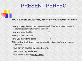 PRESENT PERFECT 
YOUR EXPERIENCE: ever, never, before, a number of times 
Have you ever been to a foreign country? What's the most beautiful 
country/place you have ever visited? 
Have you seen the film ? 
Have you read the book ? 
Have you played the game ? 
This is the first time I have travelled by plane, that's why I was so 
nervous. 
I have never travelled by plane before. 
I have broken my leg twice. 
I have ridden a horse many times. 
 