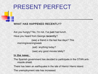 PRESENT PERFECT 
WHAT HAS HAPPENED RECENTLY? 
Are you hungry? No, I'm not. I've just had lunch. 
Have you heard from George recently? 
(see) a friend in the last few days? This 
morning/evening/week 
(eat) anything today? 
(see) any good movies lately? 
In the news: 
The Spanish government has decided to participate in the OTAN anti-missile 
shield. 
There has been an earthquake in the isle of Hierro/ Hierro island. 
The unemployment rate has increased. 
 