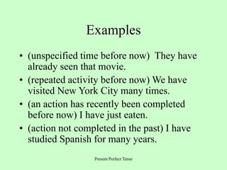Present Perfect Tense
Examples
• (unspecified time before now) They have
already seen that movie.
• (repeated activity before now) We have
visited New York City many times.
• (an action has recently been completed
before now) I have just eaten.
• (action not completed in the past) I have
studied Spanish for many years.
 