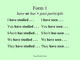 Present Perfect Tense
Form 1
have or has + past participle
I have studied . . . I have seen . . .
You have studied . . . You have seen . . .
S/he/it has studied . . S/he/it has seen . . .
We have studied . . . We have seen . . .
They have studied . . . They have seen . . .
 