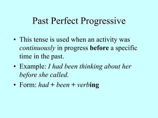Past Perfect Progressive
• This tense is used when an activity was
continuously in progress before a specific
time in the past.
• Example: I had been thinking about her
before she called.
• Form: had + been + verbing
 