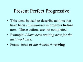 Present Perfect Progressive
• This tense is used to describe actions that
have been continuously in progress before
now. These actions are not completed.
• Example: I have been waiting here for the
last two hours.
• Form: have or has + been + verbing
 