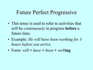 Future Perfect Progressive
• This tense is used to refer to activities that
will be continuously in progress before a
future time.
• Example: He will have been working for 3
hours before you arrive.
• Form: will + have + been + verbing
 