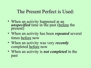 The Present Perfect is Used:
The Present Perfect is Used:
• When an activity happened at an
unspecified time in the past (before the
present)
• When an activity has been repeated several
times before now
• When an activity was very recently
completed before now
• When an activity is not completed in the
past
 