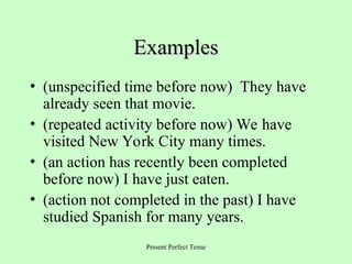 Present Perfect Tense
Examples
Examples
• (unspecified time before now) They have
already seen that movie.
• (repeated activity before now) We have
visited New York City many times.
• (an action has recently been completed
before now) I have just eaten.
• (action not completed in the past) I have
studied Spanish for many years.
 