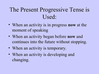 The Present Progressive Tense is
Used:
• When an activity is in progress now at the
moment of speaking
• When an activity began before now and
continues into the future without stopping.
• When an activity is temporary.
• When an activity is developing and
changing.
 