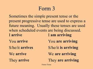 Future Tense
Form 3
Form 3
Sometimes the simple present tense or the
present progressive tense are used to express a
future meaning. Usually these tenses are used
when scheduled events are being discussed.
I arrive I am arriving
You arrive You are arriving
S/he/it arrives S/he/it is arriving
We arrive We are arriving
They arrive They are arriving
 