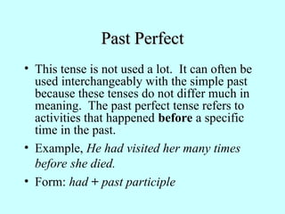 Past Perfect
Past Perfect
• This tense is not used a lot. It can often be
used interchangeably with the simple past
because these tenses do not differ much in
meaning. The past perfect tense refers to
activities that happened before a specific
time in the past.
• Example, He had visited her many times
before she died.
• Form: had + past participle
 