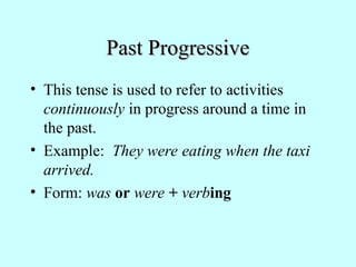 Past Progressive
Past Progressive
• This tense is used to refer to activities
continuously in progress around a time in
the past.
• Example: They were eating when the taxi
arrived.
• Form: was or were + verbing
 