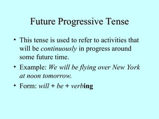 Future Progressive Tense
Future Progressive Tense
• This tense is used to refer to activities that
will be continuously in progress around
some future time.
• Example: We will be flying over New York
at noon tomorrow.
• Form: will + be + verbing
 