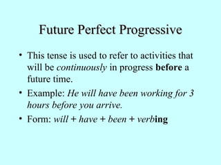 Future Perfect Progressive
Future Perfect Progressive
• This tense is used to refer to activities that
will be continuously in progress before a
future time.
• Example: He will have been working for 3
hours before you arrive.
• Form: will + have + been + verbing
 