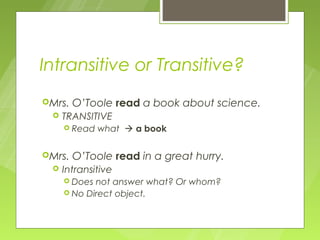 Intransitive or Transitive?
Mrs.   O’Toole read a book about science.
    TRANSITIVE
      Read   what  a book

Mrs.   O’Toole read in a great hurry.
    Intransitive
      Does not answer what? Or whom?
      No Direct object.
 