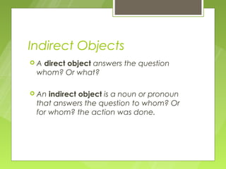 Indirect Objects
Adirect object answers the question
 whom? Or what?

 An indirect object is a noun or pronoun
 that answers the question to whom? Or
 for whom? the action was done.
 
