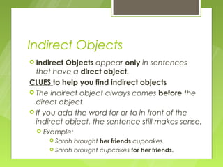 Indirect Objects
 Indirect Objects appear only in sentences
  that have a direct object.
CLUES to help you find indirect objects
 The indirect object always comes before the
  direct object
 If you add the word for or to in front of the
  indirect object, the sentence still makes sense.
     Example:
        Sarah brought her friends cupcakes.
        Sarah brought cupcakes for her friends.
 