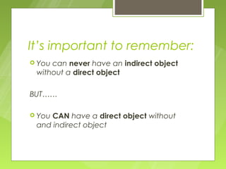 It’s important to remember:
 Youcan never have an indirect object
 without a direct object

BUT……

 YouCAN have a direct object without
 and indirect object
 