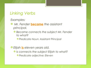 Linking Verbs
Examples:
 Mr. Fender became the assistant
  principal.
     Became connects the subject Mr. Fender
      to what?
       Predicate   Noun: Assistant Principal


 Elijah   is eleven years old.
     Is connects the subject Elijah to what?
       Predicate   adjective: Eleven
 