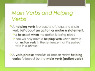 Main Verbs and Helping
Verbs
A helping verb is a verb that helps the main
 verb tell about an action or make a statement.
    It helps tell when the action is taking place
    You will only have a helping verb when there is
     an action verb in the sentence that it is paired
     with in a phrase.

A verb phrase consists of one or more helping
 verbs followed by the main verb (action verb)
 