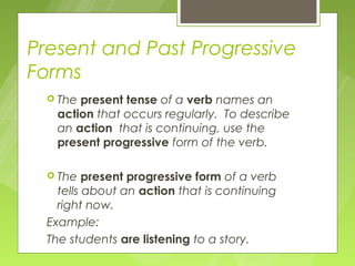 Present and Past Progressive
Forms
   Thepresent tense of a verb names an
   action that occurs regularly. To describe
   an action that is continuing, use the
   present progressive form of the verb.

   The   present progressive form of a verb
    tells about an action that is continuing
    right now.
  Example:
  The students are listening to a story.
 