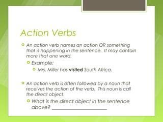 Action Verbs
   An action verb names an action OR something
    that is happening in the sentence. It may contain
    more that one word.
       Example:
           Mrs. Miller has visited South Africa.

   An action verb is often followed by a noun that
    receives the action of the verb. This noun is call
    the direct object.
       What is the direct object in the sentence
        above? ______________________
 