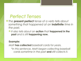 Perfect Tenses
 Thepresent perfect tense of a verb tells about
 something that happened at an indefinite time in
 the past.
    It also tells about an action that happened in the
     past and is still happening now.

 Example:
 Matt has collected baseball cards for years.
   *In this sentence, Matt began collecting baseball
      cards sometime in the past and still collects it.
 