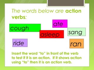 The words below are action
verbs:
                           ate
cough
                  asleep             sang
 ride                                 ran
Insert the word “to” in front of the verb
to test if it is an action. If it shows action
using “to” then it is an action verb.
 