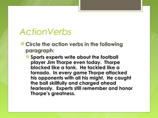 ActionVerbs
 Circle
       the action verbs in the following
 paragraph:
     Sports experts write about the football
      player Jim Thorpe even today. Thorpe
      blocked like a tank. He tackled like a
      tornado. In every game Thorpe attacked
      his opponents with all his might. He caught
      the ball skillfully and charged ahead
      fearlessly. Experts still remember and honor
      Thorpe’s greatness.
 