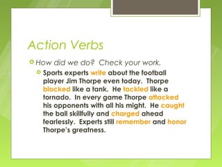 Action Verbs
 How   did we do? Check your work.
    Sports experts write about the football
     player Jim Thorpe even today. Thorpe
     blocked like a tank. He tackled like a
     tornado. In every game Thorpe attacked
     his opponents with all his might. He caught
     the ball skillfully and charged ahead
     fearlessly. Experts still remember and honor
     Thorpe’s greatness.
 