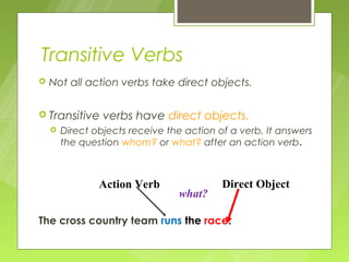 Transitive Verbs
   Not all action verbs take direct objects.

 Transitive     verbs have direct objects.
       Direct objects receive the action of a verb. It answers
        the question whom? or what? after an action verb.



                Action Verb                Direct Object
                                 what?

The cross country team runs the race.
 