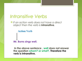 Intransitive Verbs
   If an action verb does not have a direct
    object then the verb is intransitive.

       Action Verb


    Mr. Burns sings well.

     In the above sentence , well does not answer
    the question whom? or what?. Therefore the
    verb is intransitive.
 