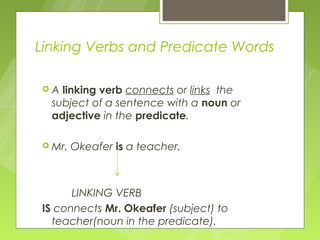 Linking Verbs and Predicate Words

A  linking verb connects or links the
  subject of a sentence with a noun or
  adjective in the predicate.

 Mr.   Okeafer is a teacher.



      LINKING VERB
IS connects Mr. Okeafer (subject) to
  teacher(noun in the predicate).
 