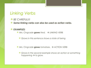 Linking Verbs
   BE CAREFUL!!!
   Some linking verbs can also be used as action verbs.

   EXAMPLES:
          Mrs. Cingcade grows tired.  LINKING VERB

              Grows in this sentence shows a state of being



          Mrs. Cingcade grows tomatoes.  ACTION VERB

              Grows in the second example shows an action or something
               happening  to grow.
 