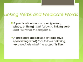 Linking Verbs and Predicate Words
  A  predicate noun is a noun (person,
    place, or thing) that follows a linking verb
    and tells what the subject is.

  A  predicate adjective is an adjective
    (describing word) that follows a linking
    verb and tells what the subject is like.
 