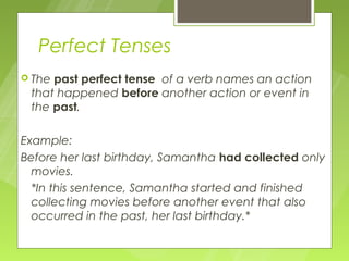 Perfect Tenses
 Thepast perfect tense of a verb names an action
 that happened before another action or event in
 the past.

Example:
Before her last birthday, Samantha had collected only
  movies.
  *In this sentence, Samantha started and finished
  collecting movies before another event that also
  occurred in the past, her last birthday.*
 